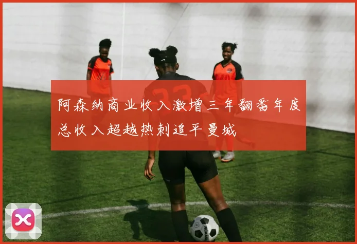 阿森纳商业收入激增三年翻番年度总收入超越热刺追平曼城