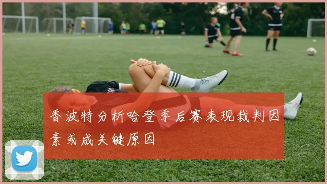 香波特分析哈登季后赛表现裁判因素或成关键原因