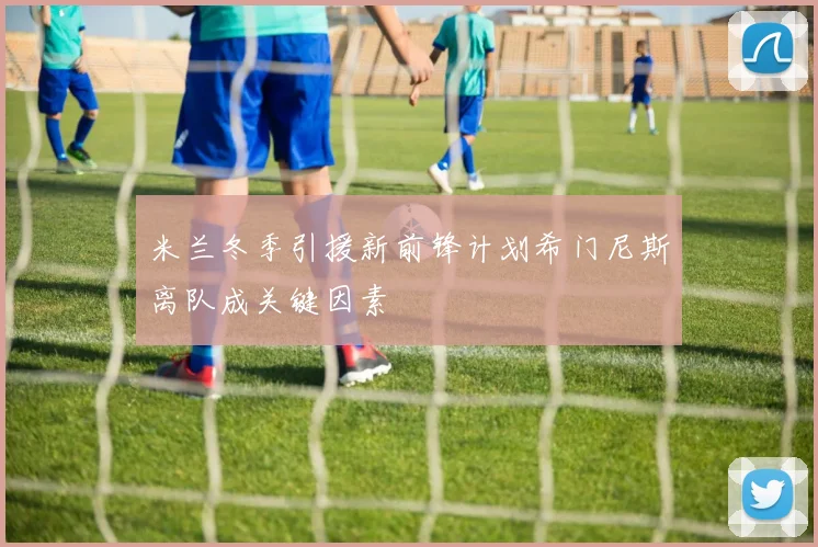 米兰冬季引援新前锋计划希门尼斯离队成关键因素