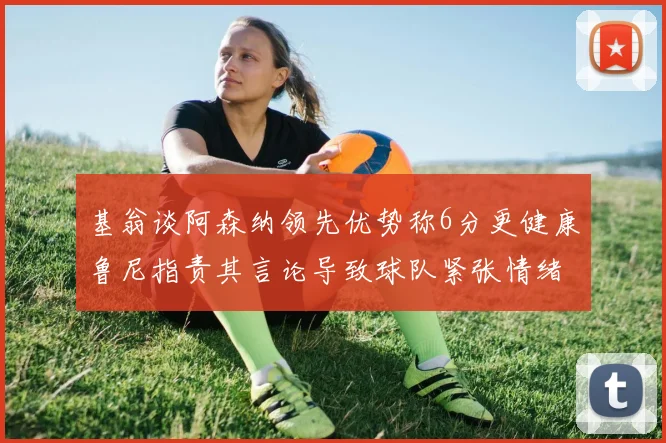 基翁谈阿森纳领先优势称6分更健康鲁尼指责其言论导致球队紧张情绪