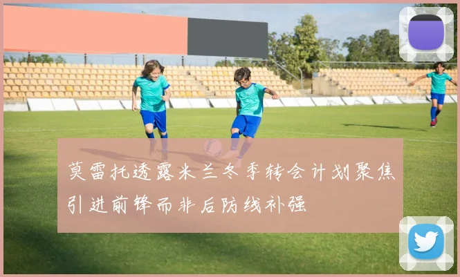 莫雷托透露米兰冬季转会计划聚焦引进前锋而非后防线补强