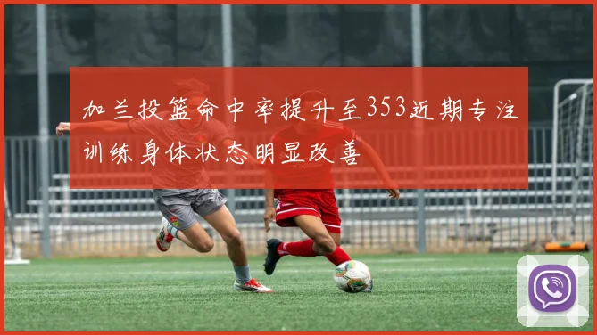 加兰投篮命中率提升至353近期专注训练身体状态明显改善