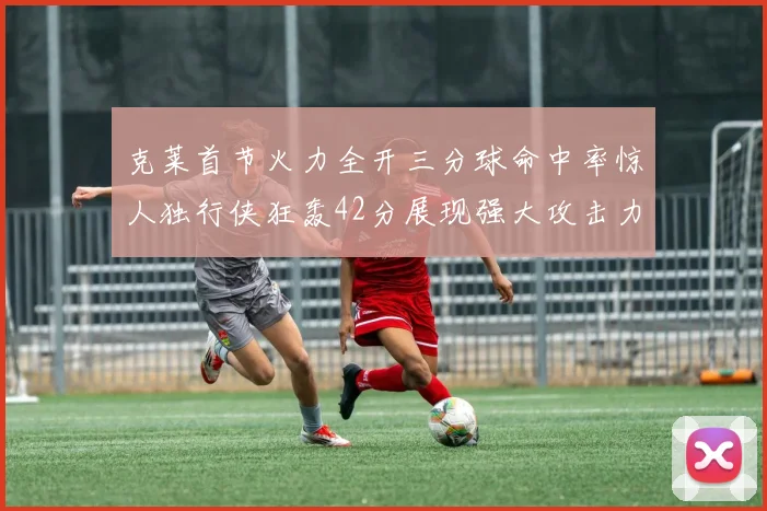克莱首节火力全开三分球命中率惊人独行侠狂轰42分展现强大攻击力