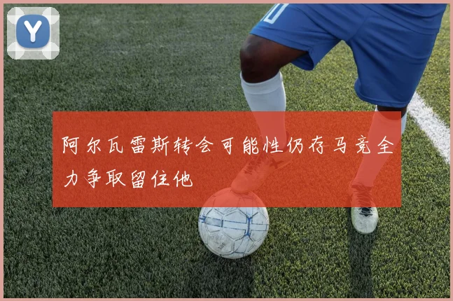 阿尔瓦雷斯转会可能性仍存马竞全力争取留住他