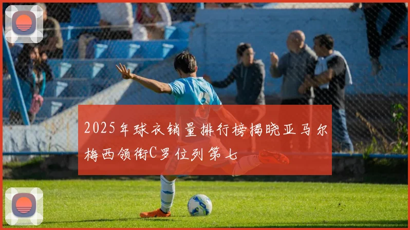 2025年球衣销量排行榜揭晓亚马尔梅西领衔C罗位列第七