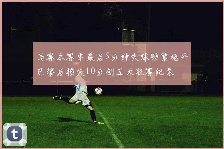 马赛本赛季最后5分钟失球频繁绝平巴黎后损失10分创五大联赛纪录