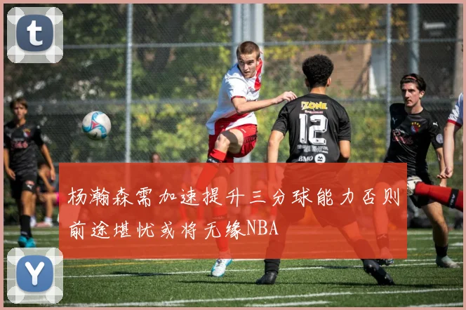 杨瀚森需加速提升三分球能力否则前途堪忧或将无缘NBA