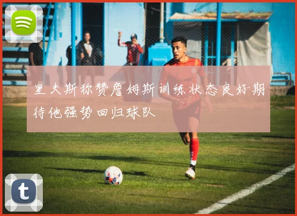 里夫斯称赞詹姆斯训练状态良好期待他强势回归球队