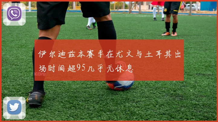 伊尔迪兹本赛季在尤文与土耳其出场时间超95几乎无休息