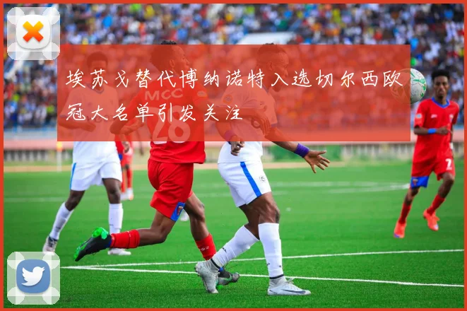 埃苏戈替代博纳诺特入选切尔西欧冠大名单引发关注