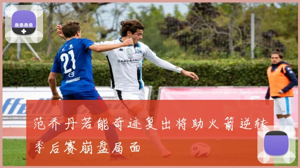 范乔丹若能奇迹复出将助火箭逆转季后赛崩盘局面