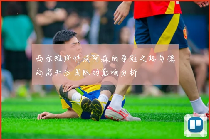 西尔维斯特谈阿森纳争冠之路与德尚离开法国队的影响分析