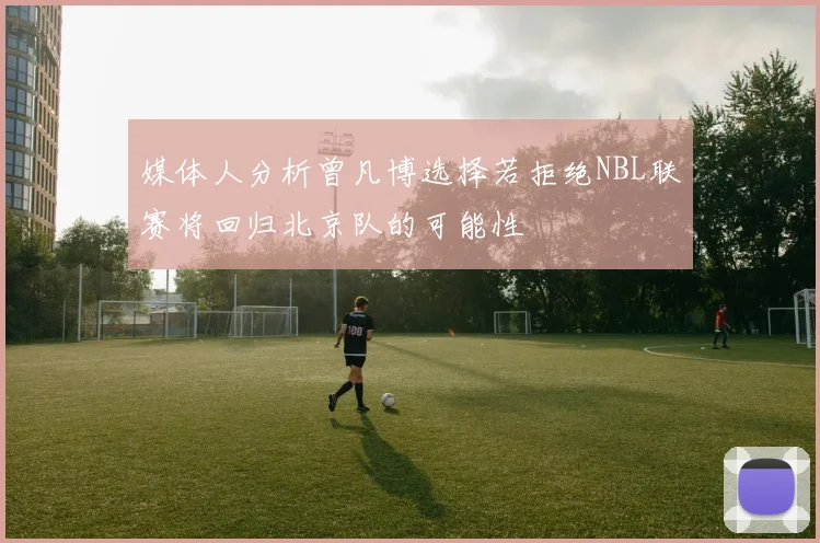 媒体人分析曾凡博选择若拒绝NBL联赛将回归北京队的可能性